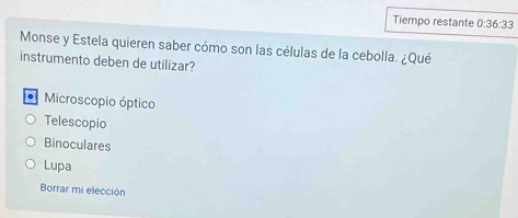 Tiempo restante 0:36:33
Monse y Estela quieren saber cómo son las células de la cebolla. ¿Qué
instrumento deben de utilizar?
O Microscopio óptico
Telescopio
Binoculares
Lupa
Borrar mi elección