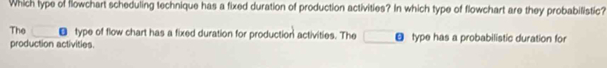 Which lype of flowchart scheduling technique has a fixed duration of production activities? In which type of flowchart are they probabilistic?
The € type of flow chart has a fixed duration for production activities. The type has a probabilistic duration for
production activities