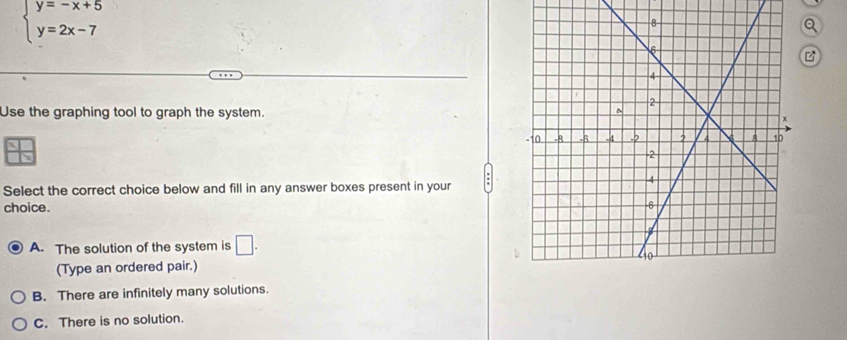 beginarrayl y=-x+5 y=2x-7endarray.
Q
Use the graphing tool to graph the system.
Select the correct choice below and fill in any answer boxes present in your
choice.
A. The solution of the system is □. 
(Type an ordered pair.)
B. There are infinitely many solutions.
C. There is no solution.