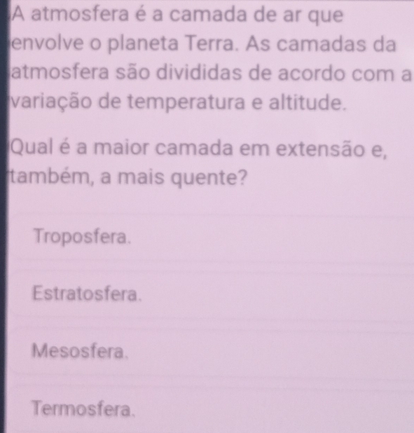 A atmosfera é a camada de ar que
envolve o planeta Terra. As camadas da
atmosfera são divididas de acordo com a
variação de temperatura e altitude.
Qual é a maior camada em extensão e,
também, a mais quente?
Troposfera.
Estratosfera.
Mesosfera.
Termosfera.