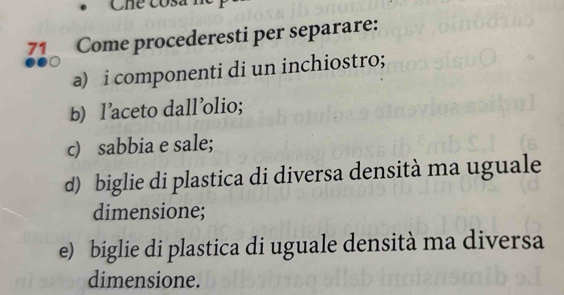 Chể cós 
71 Come procederesti per separare: 
a) i componenti di un inchiostro; 
b) l'aceto dall'olio; 
c) sabbia e sale; 
d) biglie di plastica di diversa densità ma uguale 
dimensione; 
e) biglie di plastica di uguale densità ma diversa 
dimensione.