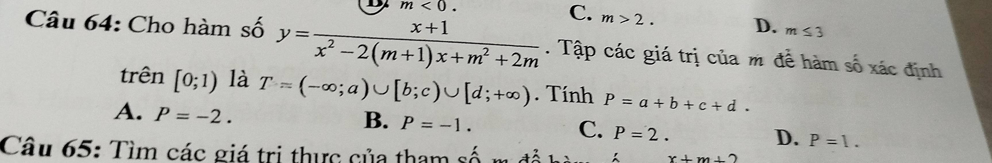 m<0</tex>.
C. m>2.
D. m≤ 3
Câu 64: Cho hàm số y= (x+1)/x^2-2(m+1)x+m^2+2m . Tập các giá trị của m để hàm số xác định
trên [0;1) là T=(-∈fty ;a)∪ [b;c)∪ [d;+∈fty ). Tính P=a+b+c+d.
A. P=-2.
B. P=-1.
C. P=2.
D. P=1. 
Câu 65: Tìm các giá trị thực của tham số m đổ
x+m,