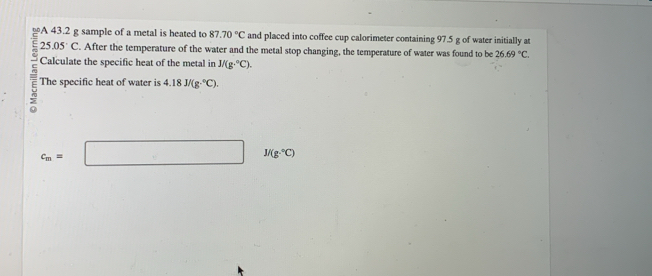 A 43.2 g sample of a metal is heated to 87.70°C and placed into coffee cup calorimeter containing 97.5 g of water initially at
25.05°C. After the temperature of the water and the metal stop changing, the temperature of water was found to be 26.69°C. 
Calculate the specific heat of the metal in J/(g·°C). 
The specific heat of water is 4.18J/(g·°C).
c_m=□ 1/(g·°C)