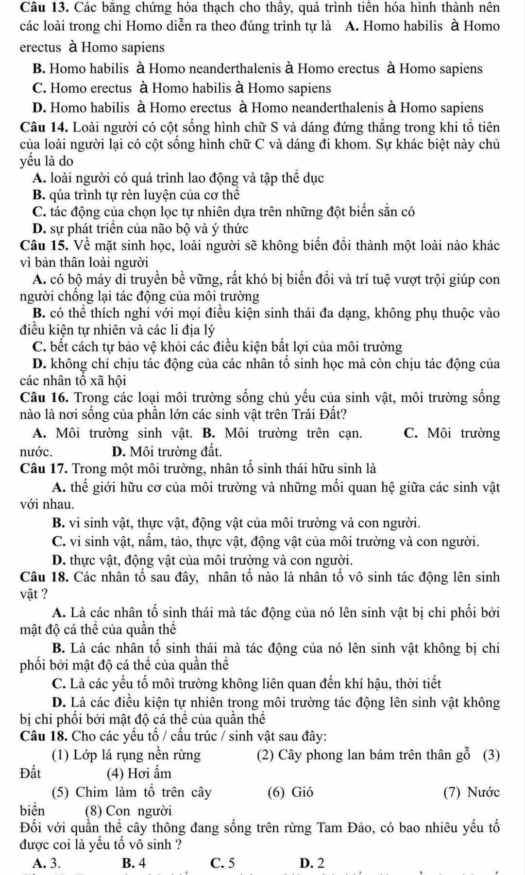 Các băng chứng hóa thạch cho thầy, quá trình tiền hóa hình thành nên
các loài trong chi Homo diễn ra theo đúng trình tự là A. Homo habilis à Homo
erectus à Homo sapiens
B. Homo habilis à Homo neanderthalenis à Homo erectus à Homo sapiens
C. Homo erectus à Homo habilis à Homo sapiens
D. Homo habilis à Homo erectus à Homo neanderthalenis à Homo sapiens
Câu 14. Loài người có cột sống hình chữ S và dáng đứng thắng trong khi tổ tiên
của loài người lại có cột sống hình chữ C và dáng đi khom. Sự khác biệt này chủ
yếu là do
A. loài người có quá trình lao động và tập thể dục
B. qúa trình tự rèn luyện của cơ thể
C. tác động của chọn lọc tự nhiên dựa trên những đột biến sẵn có
D. sự phát triển của não bộ và ý thức
Câu 15. Về mặt sinh học, loài người sẽ không biến đổi thành một loài nào khác
vì bản thân loài người
A. có bộ máy dỉ truyền bề vững, rất khó bị biến đồi và trí tuệ vượt trội giúp con
người chống lại tác động của môi trường
B. có thể thích nghi với mọi điều kiện sinh thái đa dạng, không phụ thuộc vào
điều kiện tự nhiên và các li địa lý
C. bết cách tự bảo vệ khỏi các điều kiện bất lợi của môi trường
D. không chỉ chịu tác động của các nhân tổ sinh học mà còn chịu tác động của
các nhân tố xã hội
Câu 16. Trong các loại môi trường sống chủ yếu của sinh vật, môi trường sống
nào là nơi sống của phần lớn các sinh vật trên Trái Đất?
A. Môi trường sinh vật. B. Môi trường trên cạn. C. Môi trường
nước. D. Môi trường đất.
Câu 17. Trong một môi trường, nhân tố sinh thái hữu sinh là
A. thế giới hữu cơ của môi trường và những mối quan hệ giữa các sinh vật
với nhau.
B. vi sinh vật, thực vật, động vật của môi trường và con người.
C. vi sinh vật, nấm, tảo, thực vật, động vật của môi trường và con người.
D. thực vật, động vật của môi trường và con người.
Câu 18. Các nhân tố sau đây, nhân tố nào là nhân tố vô sinh tác động lên sinh
vật ?
A. Là các nhân tố sinh thái mà tác động của nó lên sinh vật bị chi phối bởi
mật độ cá thể của quần thể
B. Là các nhân tố sinh thái mà tác động của nó lên sinh vật không bị chi
phối bởi mật độ cá thể của quần thể
C. Là các yếu tố môi trường không liên quan đến khí hậu, thời tiết
D. Là các điều kiện tự nhiên trong môi trường tác động lên sinh vật không
bị chi phối bởi mật độ cá thể của quần thể
Câu 18. Cho các yếu tố / cấu trúc / sinh vật sau đây:
(1) Lớp lá rụng nền rừng (2) Cây phong lan bám trên thân gỗ (3)
Đất (4) Hơi ấm
(5) Chim làm tổ trên cây (6) Gió (7) Nước
biển (8) Con người
Đối với quần thể cây thông đang sống trên rừng Tam Đảo, có bao nhiêu yếu tố
được coi là yếu tố vô sinh ?
A. 3. B. 4 C. 5 D. 2