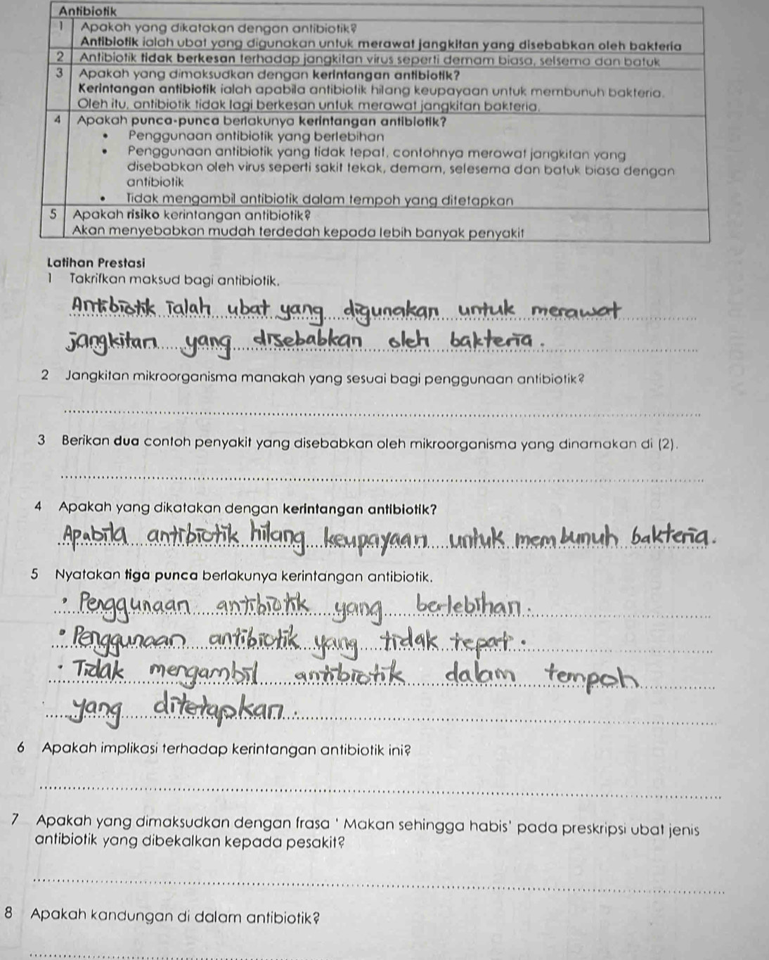 Antibiotik 
1 Takrifkan maksud bagi antibiotik. 
_ 
_ 
2 Jangkitan mikroorganisma manakah yang sesuai bagi penggunaan antibiotik? 
_ 
3 Berikan dua contoh penyakit yang disebabkan oleh mikroorganisma yang dinamakan di (2). 
_ 
4 Apakah yang dikatakan dengan kerintangan antibiotik? 
_ 
5 Nyatakan tiga punca berlakunya kerintangan antibiotik. 
_ 
_ 
_ 
_ 
6 Apakah implikasi terhadap kerintangan antibiotik ini? 
_ 
7 Apakah yang dimaksudkan dengan frasa ‘ Makan sehingga habis' pada preskripsi ubat jenis 
antibiotik yang dibekalkan kepada pesakit? 
_ 
8 Apakah kandungan di dalam antibiotik? 
_