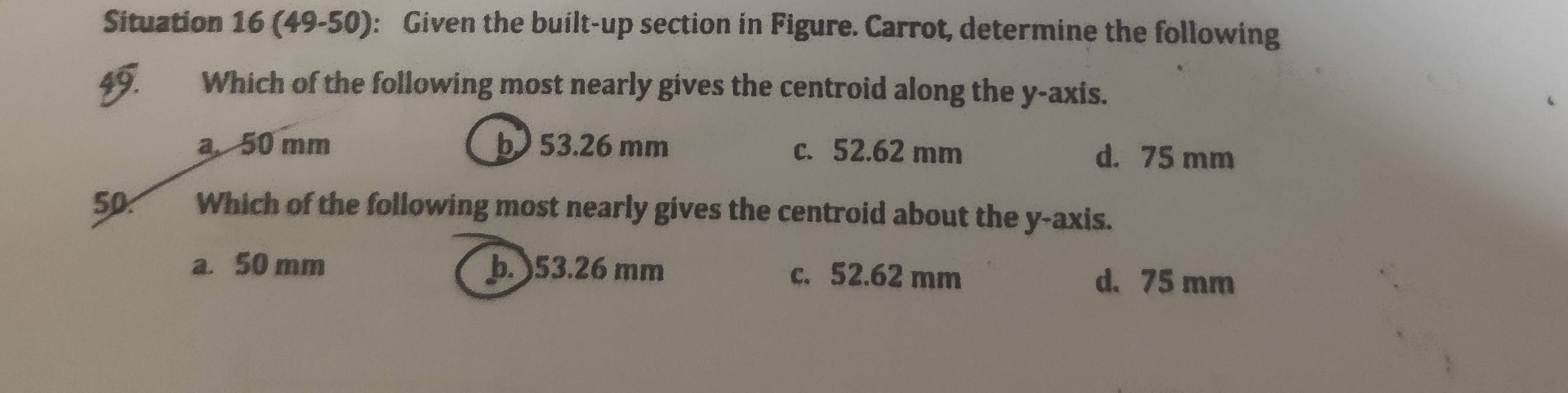 Situation 16 (49-50): Given the built-up section in Figure. Carrot, determine the following
49. Which of the following most nearly gives the centroid along the y-axis.
a 50 mm b53. 26 mm c. 52.62 mm d. 75 mm
50. Which of the following most nearly gives the centroid about the y-axis.
a. 50 mm þ. ) 53.26 mm c. 52.62 mm d. 75 mm