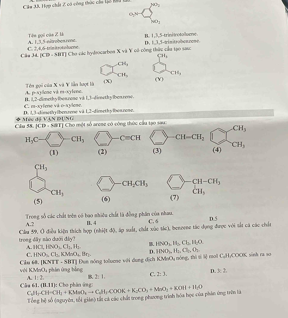 Hợp chất Z có công thức cầu tạo như sat
NO_2
O_2N
NO_2
Tên gọi của Z là
A. 1,3,5-nitrobenzene. B. 1,3,5-trinitrotoluene.
C. 2,4,6-trinitrotoluene. D. 1,3,5-trinitrobenzene.
Câu 34. [CD - SBT] Cho các hydrocarbon X và Y có công thức cấu tạo sau:
CH_3
CH_3
CH_3
CH_3
Tên gọi của X và Y lần lượt là (X)
(Y)
A. p-xylene và m-xylene.
B. l,2-dimethylbenzene và l,3-dimethylbenzene.
C. m-xylene và o-xylene.
D. l,3-dimethylbenzene và l,2-dimethylbenzene.
Mức độ VậN DụNG
Câu 58. |CD-SBT| Cho một số arene có công thức cấu tạo sau:
beginpmatrix □ ,□ endpmatrix CH=CH_2 beginarrayr CH_3 (4)endarray
(3)
□ -CH_2CH_3 beginarrayr □ -CH-CH_3 (7)CH_3endarray
(5)
(6)
Trong số các chất trên có bao nhiêu chất là đồng phân của nhau.
A.2 B. 4 C. 6 D.5
Câu 59. Ở điều kiện thích hợp (nhiệt độ, áp suất, chất xúc tác), benzene tác dụng được với tất cả các chất
trong dãy nào dưới đây?
A. HCl,HNO_3,Cl_2,H_2.
B. HNO_3,H_2,Cl_2,H_2O.
C. HNO_3,Cl_2,KMnO_4,Br_2.
D. HNO_3,H_2,Cl_2,O_2.
Câu 60. [KNTT - SBT] Đun nóng toluene với dung dịch KMnO_4 nóng, thì ti lệ mol C_6H_5COOK sinh ra so
với KMnO_4 phản ứng bằng 3:2.
A. 1:2. B. 2:1.
C. 2:3.
D.
Câu 61. ( C_6H_5-CH=CH_2+KMnO_4to C_6H_5-COOK+K_2CO_3+MnO_2+KOH+H_2O 3.11) : Cho phản ứng:
Tổng hệ số (nguyên, tối giản) tất cả các chất trong phương trình hóa học của phản ứng trên là