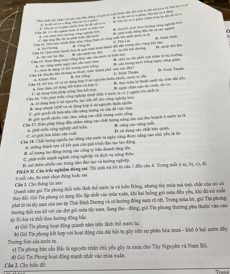 Theo biểu đồ, nhận xét nào sau đây đúng về giá trị xuất khẩu đầu thô của In-đô-nê-xi-a và Ma-lai-xi-a?
A. In-đô-nê-xi-a tăng, Ma-lai-xi-a giâm. B. ln-đô-nê-xi-a giám, Ma-lai-xi-a tăng.
C. Ma-lai-xi-a giám nhiều hơn In-đô-nề-xi-a. D. Ma-lai-xi-a giảm chậm hơn In-đô-nê-xi-a.
A. còn chưa theo hướng công nghiệp hóa. B. chuyển dịch theo hướng công nghiệp hóa.
Cầu 10. Cơ cầu ngành kinh tế nước ta hiện nay
C. đáp ứng đầy đủ sự phát triển đất nước. D. phát triển đồng đều tắt cả các ngành.
D. Ninh Bình.
Cầu II. Nhà máy nhiệt điện chạy bằng than có công suất lớn nhất nước ta là
A. Na Dương. B. Uông Bi. C. Phả Lại.
Cầu 12. Quá trình feralit hóa là quá trình hình thành đất đặc trưng cho vùng khí hậu
A. cận cực lục địa. B. cận nhiệt lục địa. C. ôn đới hải dương. D. nhiệt đới ẩm.
Câu 13. Hoạt động nuôi trồng thủy sản của nước ta hiện nay
A. các vùng nước ngọt chủ yếu nuôi tôm. B. chịu sự chi phối của nhân tố thị trường.
C. chưa đa dạng về đổi tượng nuôi trồng D. sản lượng nuôi trồng ngày cảng giảm.
Câu 14. Huyện đảo Hoàng sa thuộc tinh/ thành phố nào sau đây?
Câu 15. Để bảo vệ và sử dụng hợp lí tài nguyên thiên nhiên, nước ta cần C. Bình Thuận. D. Ninh Thuận.
A. Khánh Hòa. B. Đà Nẵng
A. khai thác, sử dụng tiết kiệm và hợp lí. B. thực hiện kĩ thuật canh tác trên đất đốc.
C. áp dụng biện pháp nông lâm kết hợp. D. ngăn chặn nạn du canh, du cư.
Câu 16. Việc phát triển công nghiệp nhiệt điện ở nước ta có ý nghĩa lớn nhất là
A. sử dụng hợp lí tài nguyên, tạo tiền đề cho công nghiệp hóa.
B. tăng nhanh GDP và sử dụng hợp lí tài nguyên thiên nhiên.
C. giải quyết tốt hơn nhu cầu năng lượng và vấn đề việc làm.
D. giải quyết nhiều việc làm, nâng cao chất lượng cuộc sống.
Câu 17. Biện pháp hàng đầu nhằm nâng cao chất lượng nông sản sau thu hoạch ở nước ta là
A. phát triển công nghiệp chế biến. B. nâng cao năng suất.
C. cơ giới hóa khâu sản xuất. D. sử dụng các chất bảo quản.
Câu 18. Chất lượng nguồn lao động của nước ta ngày càng được nâng cao chủ yếu là do
A. những thành tựu về kết quả của quá trình đào tạo lao động.
B. số lượng lao động trong các công ty liên doanh tăng lên.
C. phát triển mạnh ngành công nghiệp và dịch vụ nông thôn.
D. mở thêm nhiều các trung tâm đào tạo và hướng nghiệp.
PHÀN II. Câu trắc nghiệm đúng sai. Thí sinh trả lời từ câu 1 đến câu 4. Trong mỗi ý a), b), c), d)
ở mỗi câu, thí sinh chọn đúng hoặc sai.
Câu 1. Cho thông tin sau:
Quanh năm gió Tín phong thổi trên lãnh thổ nước ta và biển Đông, nhưng tùy mùa mà tính chất của nó có
thay đổi. Gió Tín phong có dạng độc lập nhất vào mùa xuân, khi hai luồng gió mùa đều yếu, khi đó nó xuất
phát từ rìa tây nam của cao áp Thái Bình Dương và có hướng đông nam rõ rệt. Trong mùa hè, gió Tín phong
thường thổi xen kẽ với các đợt gió mùa tây nam. Sang thu - đông, gió Tín phong thường phụ thuộc vào cao
áp Xi-bia và thổi theo hướng đông bắc.
a) Gió Tín phong hoạt động quanh năm trên lãnh thổ nước ta.
b) Gió Tín phong kết hợp với hoạt động của dải hội tụ gây nên sự phân hóa mưa - khô ở hai sườn dãy
Trường Sơn của nước ta.
c) Tín phong bán cầu Bắc là nguyên nhân chủ yếu gây ra mưa cho Tây Nguyên và Nam Bộ.
d) Gió Tín Phong hoạt động mạnh nhất vào mùa xuân.
Câu 2. Cho biểu đồ:
Trang