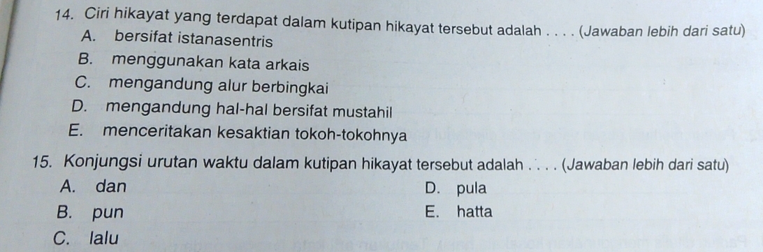 Ciri hikayat yang terdapat dalam kutipan hikayat tersebut adalah . . . . (Jawaban lebih dari satu)
A. bersifat istanasentris
B. menggunakan kata arkais
C. mengandung alur berbingkai
D. mengandung hal-hal bersifat mustahil
E. menceritakan kesaktian tokoh-tokohnya
15. Konjungsi urutan waktu dalam kutipan hikayat tersebut adalah . . . (Jawaban lebih dari satu)
A. dan D. pula
B. pun E. hatta
C. lalu