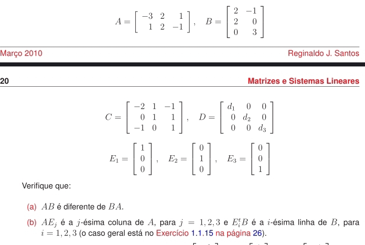 A=beginbmatrix -3&2&1 1&2&-1endbmatrix , B=beginbmatrix 2&-1 2&0 0&3endbmatrix
Março 2010 Reginaldo J. Santos 
20 Matrizes e Sistemas Lineares
C=beginbmatrix -2&1&-1 0&1&1 -1&0&1endbmatrix , D=beginbmatrix d_1&0&0 0&d_2&0 0&0&d_3endbmatrix
E_1=beginbmatrix 1 0 0endbmatrix , E_2=beginbmatrix 0 1 0endbmatrix , E_3=beginbmatrix 0 0 1endbmatrix
Verifique que: 
(a) AB é diferente de BA. 
(b) AE_j é a j-ésima coluna de A, para j=1,2,3 e E_i^tB é a i-ésima linha de B, para
i=1,2,3 (o caso geral está no Exercício 1.1.15 na página 26).