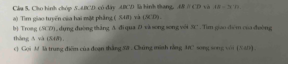 Cho hình chóp S. ABCD có đáy ABCD là hình thang, ABparallel CD và AB=2CD. 
a) Tìm giao tuyến của hai mặt phẳng ( SAB) và (SCD). 
b) Trong (SCD) , dựng đường thắng Δ đi qua D và song song với SC . Tìm giao điểm của đường 
thắng △ và (SAB). 
c) Gọi M là trung điểm của đoạn thắng SB. Chứng minh rằng MC song song với (S4D) .