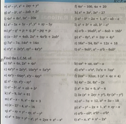 a
e) x^2-y^2 x^2+2xy+y^2 fj 4a^2-100 4a+20
g) a^2-b^2 a^2-2ab+b^2 h) x^3+3x^2 3x^2-27
i) 4x^3+8x^2 5x^3-20x j] a^2-b^2-2a+1 a^2-ab-a
kj x^2-5x+5y-y^2 y^2+xy-5y 1) a^2+b^2+ab b^3-a^3
m) p^2-q^2+p+q p^2-pq+p nj a^3b-16ab^3 a^2-8ab+16b^2
(a-b)^2+4ab 2a^3+4a^2b+2ab^2 p) x^3-8y^3 x^2+2xy+4y^2
q) 7a^3-7a 14a^4+14a rj 16x^3-54 8x^2+12x+18
s) x^2y^3+2x^3y^2 xy^5-4x^3y^3 t) a^3-9ab^2 a^3-a^2b-6ab^2
2n Find the L.C.M. of:
a) 3x^2+6x 2x^3+4x^2 bj ax^2+ax ax^2-a
c) 4x^5y^4+2x^4y^5 10x^4y^3+5x^3y^4 d) a^4x^2-a^2x^4 7a^2x+7ax^2
e) 4x^5y-64xy^5 x^3y-4xy^3 fj 2ax^5-32ax 3(x^2+4x+4)
g) x^2-xy,x^3y-xy^3 h) 4x^2-2x. 8x^3-2x
i) a^3-b^3 a^2+ab+b^2 j) x^2+5x+6 x^2-4
k) x^2-9 3x^3+81
1) 3x(x^2+2xy+y^2) 6y(x^2-y^2)
m) x^2-x- 6 x^2-4x+3 a^2+3a-18
n) a^2-7a+12
0) (x-2)^2-4 x^2-16
p) x^2-y^2-2x+1 x^2+xy-x
g x^2-xy+y^2-xy x^2-y^2
r) a^4b-ab^4 a^4b^2-a^2b^4
s) x^2+2xy+y^2-z^2 y^2+2yz+z^2-x^2 t) x^4-x,x^4+x^3-2x^2