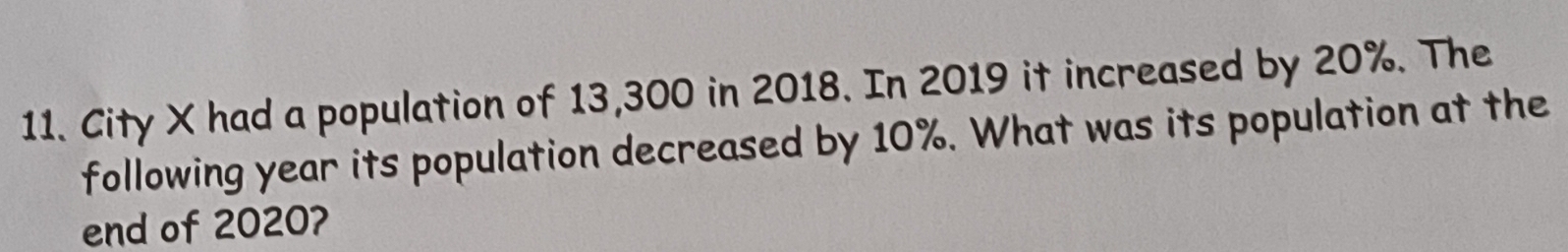 City X had a population of 13,300 in 2018. In 2019 it increased by 20%. The 
following year its population decreased by 10%. What was its population at the 
end of 2020?