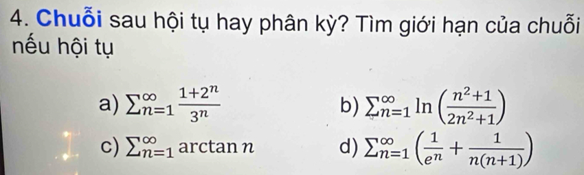 Chuỗi sau hội tụ hay phân kỳ? Tìm giới hạn của chuỗi 
nếu hội tụ 
a) sumlimits (_n=1)^(∈fty) (1+2^n)/3^n  sumlimits  _(n=1)^(∈fty)ln ( (n^2+1)/2n^2+1 )
b) 
c) sumlimits (_n=1)^(∈fty) arctan n sumlimits (_n=1)^(∈fty)( 1/e^n + 1/n(n+1) )
d)