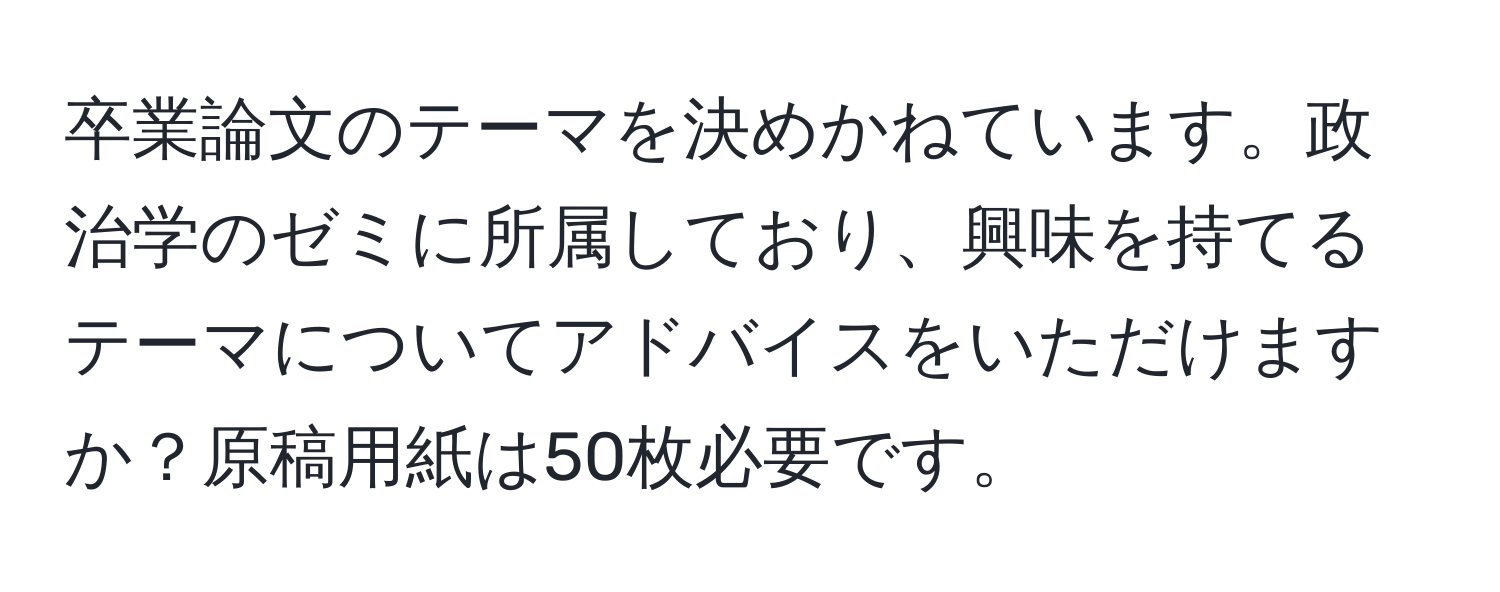 卒業論文のテーマを決めかねています。政治学のゼミに所属しており、興味を持てるテーマについてアドバイスをいただけますか？原稿用紙は50枚必要です。