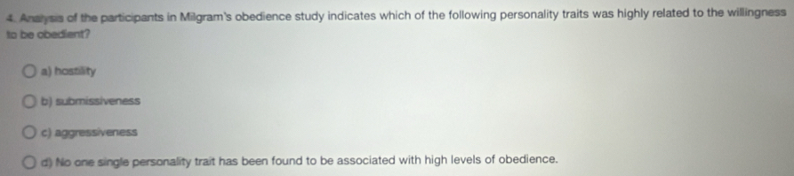 Anaysis of the participants in Milgram's obedience study indicates which of the following personality traits was highly related to the willingness
to be obedient?
a) hostility
b) submissiveness
c) aggressiveness
d) No one single personality trait has been found to be associated with high levels of obedience.