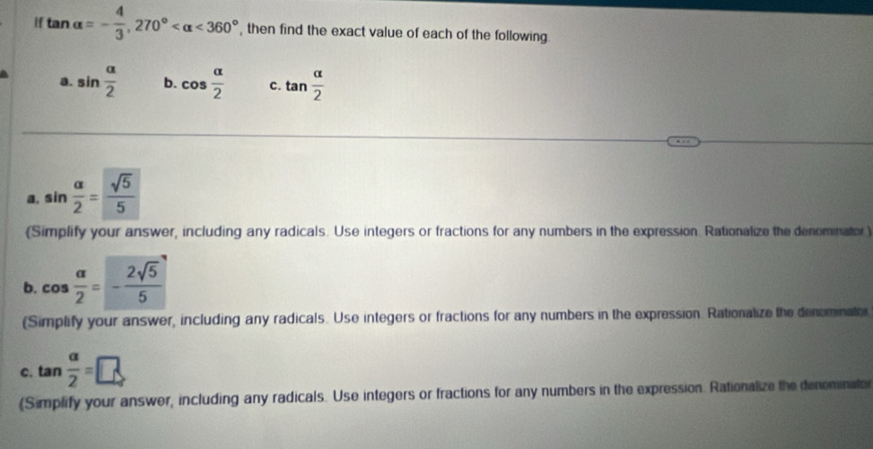 if tan alpha =- 4/3 , 270° <360° , then find the exact value of each of the following. 
a. sin  alpha /2  b. cos  alpha /2  c. tan  alpha /2 
a, sin  alpha /2 = sqrt(5)/5 
(Simplify your answer, including any radicals. Use integers or fractions for any numbers in the expression. Rationalize the denominator) 
b. cos  alpha /2 =- 2sqrt(5)/5 
(Simplify your answer, including any radicals. Use integers or fractions for any numbers in the expression. Rationalize the denominator 
C. tan  alpha /2 =□
(Simplify your answer, including any radicals. Use integers or fractions for any numbers in the expression. Rationalize the denominator