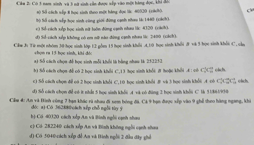 Có 5 nam sinh và 3 nữ sinh cần được xếp vào một hàng đọc, khi đó:
a) Số cách xếp 8 học sinh theo một hàng dọc là: 40320 (cách). Câ
b) Số cách xếp học sinh cùng giới đứng cạnh nhau là:1440 (cách).
c) Số cách xếp học sinh nữ luôn đứng cạnh nhau là: 4320 (cách).
d) Số cách xếp không có em nữ nào đứng cạnh nhau là: 2400 (cách).
Câu 3: Từ một nhóm 30 học sinh lớp 12 gồm 15 học sinh khối A,10 học sinh khối B và 5 học sinh khối C , cần
chọn ra 15 học sinh, khi đó:
a) Số cách chọn để học sinh mỗi khối là bằng nhau là 252252
b) Số cách chọn đề có 2 học sinh khối C,13 học sinh khối B hoặc khối A : có C_5^2C_(15)^(13) cách.
c) Số cách chọn để có 2 học sinh khối C,10 học sinh khối B và 3 học sinh khối A có C_5^2C_(10)^(10)C_(15)^3 cách.
d) Số cách chọn để có ít nhất 5 học sinh khối A và có đủng 2 học sinh khối C là 51861950
Câu 4: An và Bình cùng 7 bạn khác rủ nhau đi xem bóng đá. Cả 9 bạn được xếp vào 9 ghể theo hàng ngang, khi
đó: a) Có 362880 cách xếp chỗ ngồi tùy ý
b) Có 40320 cách xếp An và Bình ngồi cạnh nhau
c) Có 282240 cách xếp An và Bình không ngồi cạnh nhau
d) Có 5040 cách xếp để An và Bình ngồi 2 đầu dãy ghề