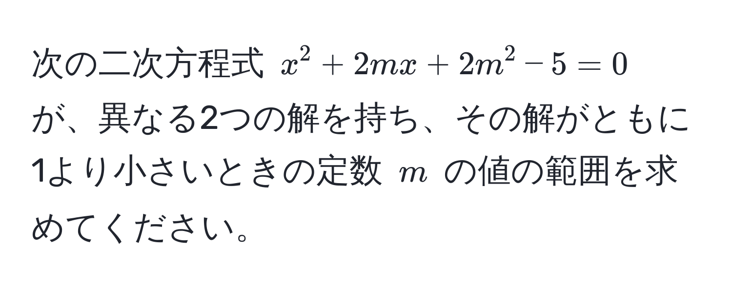 次の二次方程式 $x^2 + 2mx + 2m^2 - 5 = 0$ が、異なる2つの解を持ち、その解がともに1より小さいときの定数 $m$ の値の範囲を求めてください。