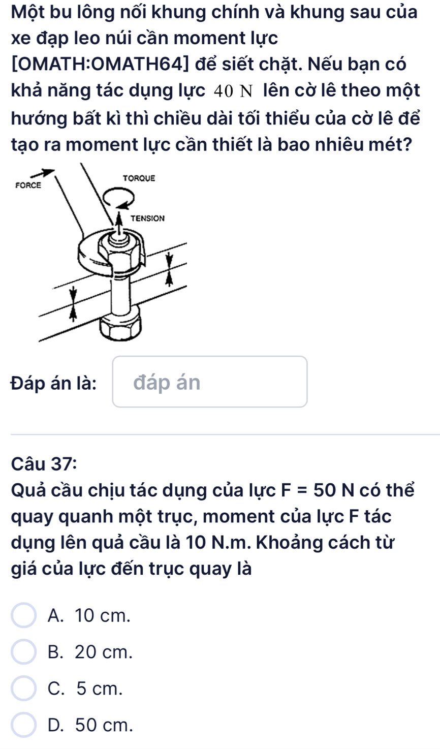 Một bu lông nối khung chính và khung sau của
xe đạp leo núi cần moment lực
[OMATH:OMATH64] để siết chặt. Nếu bạn có
khả năng tác dụng lực 40 N lên cờ lê theo một
hướng bất kì thì chiều dài tối thiểu của cờ lê để
tạo ra moment lực cần thiết là bao nhiêu mét?
Đáp án là: đáp án
Câu 37:
Quả cầu chịu tác dụng của lực F=50N có thể
quay quanh một trục, moment của lực F tác
dụng lên quả cầu là 10 N.m. Khoảng cách từ
giá của lực đến trục quay là
A. 10 cm.
B. 20 cm.
C. 5 cm.
D. 50 cm.