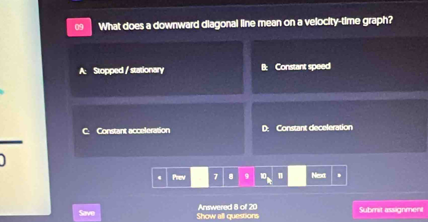 What does a downward diagonal line mean on a velocity-time graph?
A: Stopped / stationary B: Constant speed
C: Constant acceleration D: Constant deceleration
Prev 7 8 9 10 n Next
Answered 8 of 20 Submit assignment
Save Show all questions