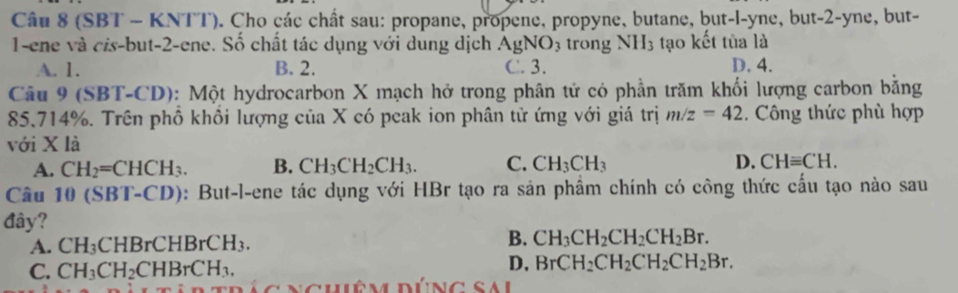 (SBT - KNTT). Cho các chất sau: propane, propene, propyne, butane, but-l-yne, but -2 -yne, but-
1-ene và cis-but- 2 -ene. Số chất tác dụng với dung dịch AgNO_3 trong NH_3 tạo kết tủa là
A. 1. B. 2. C. 3. D. 4.
Câu 9 (SBT-CD): Một hydrocarbon X mạch hở trong phân tử có phần trăm khối lượng carbon bằng
85.714%. Trên phồ khổi lượng của X có peak ion phân tử ứng với giá trị m/z=42. Công thức phù hợp
với X là
A. CH_2=CHCH_3. B. CH_3CH_2CH_3. C. CH_3CH_3 D. CHequiv CH. 
âu 10 (SBT- CD ): But-l-ene tác dụng với HBr tạo ra sản phầm chính có công thức cấu tạo nào sau
đây?
A. CH_3 CI 1BrCHBrCH_3.
B. CH_3CH_2CH_2CH_2Br.
C. CH_3CH_2CHBrCH_3. D, BrCH_2CH_2CH_2CH_2Br.