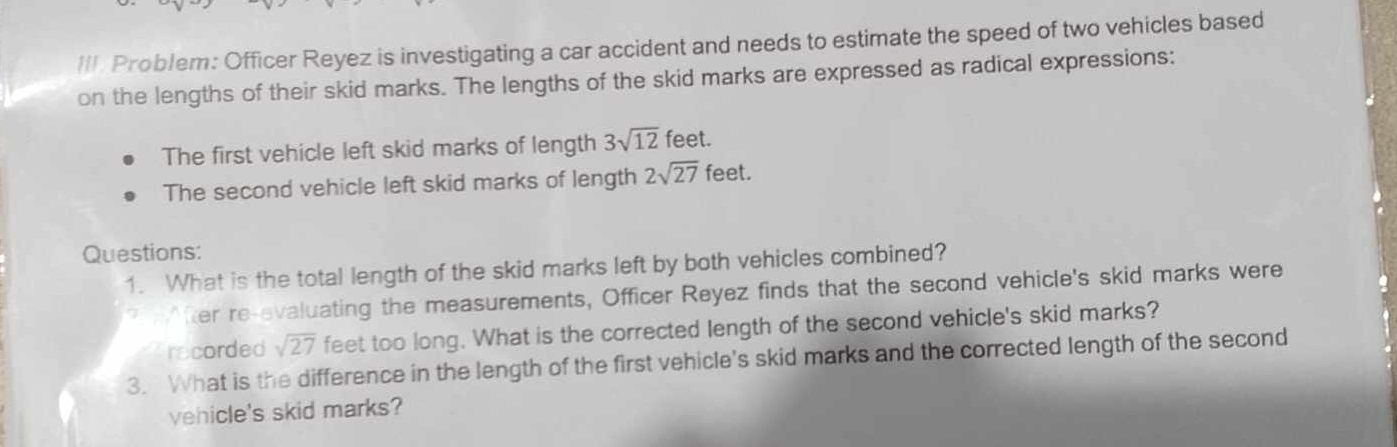 Problem: Officer Reyez is investigating a car accident and needs to estimate the speed of two vehicles based 
on the lengths of their skid marks. The lengths of the skid marks are expressed as radical expressions: 
The first vehicle left skid marks of length 3sqrt(12) feet. 
The second vehicle left skid marks of length 2sqrt(27) feet. 
Questions: 
1. What is the total length of the skid marks left by both vehicles combined? 
? fter re-evaluating the measurements, Officer Reyez finds that the second vehicle's skid marks were 
recorded sqrt(27) feet too long. What is the corrected length of the second vehicle's skid marks? 
3. What is the difference in the length of the first vehicle's skid marks and the corrected length of the second 
vehicle's skid marks?