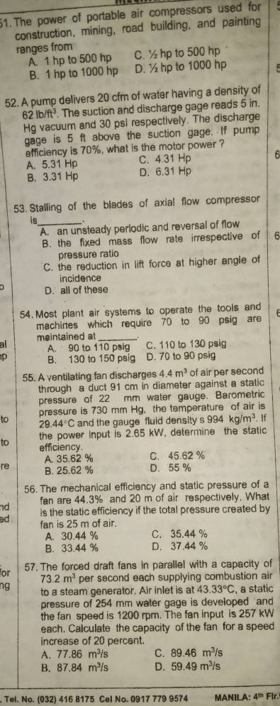 The power of portable air compressors used for
construction, mining, road building, and painting
ranges from C.½ hp to 500 hp
A. 1 hp to 500 hp
B. 1 hp to 1000 hp D. ½ hp to 1000 hp
52. A pump delivers 20 cfm of water having a density of
62lb/ft^3. The suction and discharge gage reads 5 in.
Hg vacuum and 30 psi respectively. The discharge
gage is 5 ft above the suction gage. If pump
efficiency is 70%, what is the motor power ?
C. 4.31 Hp 6
A.5.31 Hp D. 6.31 Hp
B. 3.31 Hp
53. Stalling of the blades of axial flow compressor
is_ .
A. an unsteady perlodic and reversal of flow
B. the fixed mass flow rate irrespective of 6
pressure ratio
C. the reduction in lift force at higher angle of
incidence
D. all of these
54. Most plant air systems to operate the tools and
machines which require 70 to 90 psig are
al meintained at_
A. 90 to 110 psig C. 110 to 130 psig
B. 130 to 150 psig D. 70 to 90 psig
55. A ventilating fan discharges 4.4m^3 of air per second
through a duct 91 cm in diameter against a static
pressure of 22 mm water gauge. Barometric
to pressure is 730 mm Hg, the temperature of air is
29.44°C and the gauge fluid density s 994kg/m^3 If
the power Input is 2.65 kW, determine the static
to efficiency.
A. 35.62 % C. 45.62 %
re B. 25.62 % D. 55 %
56. The mechanical efficiency and static pressure of a
nd fan are 44.3% and 20 m of air respectively. What
ed is the static efficiency if the total pressure created by
fan is 25 m of air.
A. 30.44 % C. 35.44 %
B. 33.44 % D. 37.44 %
57. The forced draft fans in parallel with a capacity of
for 73.2m^3 per second each supplying combustion air
ng to a steam generator. Air inlet is at 43.33°C , a static
pressure of 254 mm water gage is developed and
the fan speed is 1200 rpm. The fan input is 257 kW
each. Calculate the capacity of the fan for a speed
increase of 20 percent.
A. 77.86 m^3 is C. 89.46m^3/s
B. 87.84 m³/s D. 59.49m^3/s. Tel. No. (032) 416 8175 Cel No. 0917 779 9574 MANILA: 4^(th) Flr.