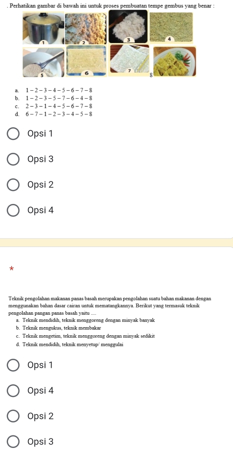 Perhatikan gambar di bawah ini untuk proses pembuatan tempe gembus yang benar :
a. 1 - 2 - 3 - 4 - 5 -6 -7 - 8
b. 1 - 2 - 3 - 5 - 7 - 6 - 4 - 8
C. 2 - 3 -1 - 4 - 5 - 6 - 7 - 8
d. 6 -7 -1 -2 -3 -4 -5 -8
Opsi 1
Opsi 3
Opsi 2
Opsi 4
*
Teknik pengolahan makanan panas basah merupakan pengolahan suatu bahan makanan dengan
menggunakan bahan dasar cairan untuk mematangkannya. Berikut yang termasuk teknik
pengolahan pangan panas basah yaitu ....
a. Teknik mendidih, teknik menggoreng dengan minyak banyak
b. Teknik mengukus, teknik membakar
c. Teknik mengetim, teknik menggoreng dengan minyak sedikit
d. Teknik mendidih, teknik menyetup/ menggulai
Opsi 1
Opsi 4
Opsi 2
Opsi 3