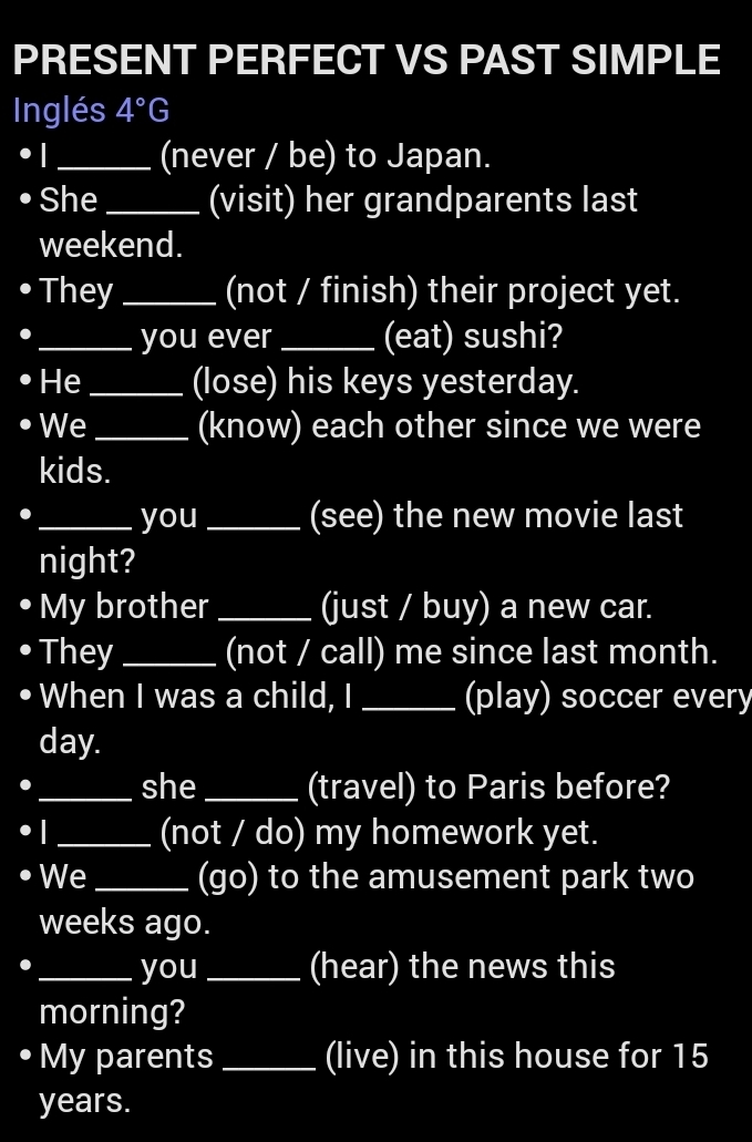 PRESENT PERFECT VS PAST SIMPLE 
Inglés 4°G
_(never / be) to Japan. 
She_ (visit) her grandparents last 
weekend. 
They _(not / finish) their project yet. 
_you ever _(eat) sushi? 
He _(lose) his keys yesterday. 
We _(know) each other since we were 
kids. 
_you_ (see) the new movie last 
night? 
My brother_ (just / buy) a new car. 
They _(not / call) me since last month. 
When I was a child, I _(play) soccer every
day. 
_she _(travel) to Paris before? 
_(not / do) my homework yet. 
We _(go) to the amusement park two 
weeks ago. 
_you _(hear) the news this 
morning? 
My parents _(live) in this house for 15
years.