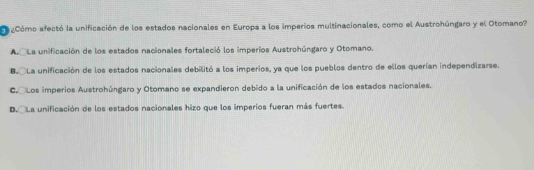 aCómo afectó la unificación de los estados nacionales en Europa a los imperios multinacionales, como el Austrohúngaro y el Otomano?
A. La unificación de los estados nacionales fortaleció los imperios Austrohúngaro y Otomano.
B. La unificación de los estados nacionales debilitó a los imperios, ya que los pueblos dentro de ellos querían independizarse.
C.○Los imperios Austrohúngaro y Otomano se expandieron debido a la unificación de los estados nacionales.
D.○La unificación de los estados nacionales hizo que los imperios fueran más fuertes.