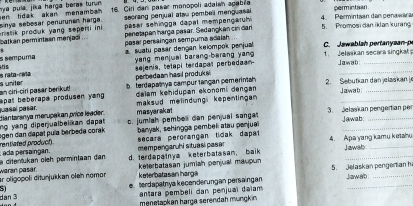 hya pula, jika harga beras turun 16. Citi dar pasar monopoli adalan agabra permintian
secrang penjual atsu pembell menguasal 4. Permintsan dan penawaran
batkan permintaan menjadi . . ristik produk yang sepenti in i sinya sebæsar penurunan harga en tidak akan menamban .  päsar sehingga dapal mempengaru 5. Promosi dan iklan kuring
pasar persaingan sempuma adalah penotapan harga päsar. Sedangkan cin dan
s sémpuma  suatu pasar dengan kelompok penjual C. Jawablah pertanysan-p
_
is yang menjuai barang-berang yang 1.   Jełaskan secara singkat Jawab
sejenis, tetapi terdapat perbedaan
s uniter s rata-ceña
perbedaan hasil produksi
bterdapatya campur tangan pemerintah  2. Sebutkan dan jelaskan j
puasal pasär. apat beberape produsen yang. an ciri-ciri pasar berikud dalam kehidupan ekonomi dengan 
Jaiwab_
masyarakot maksud melindung  kepentingan 
_
ogen dan dapal puía berbeda corak ng yang diperjualbelikan dapat diantaranya merupak an price leader. c. jumlah pembel dan penjual sanga 3. Jelaskan pengertian per Jawab
rentiated product banyak, sehingga pembeli atau penjua
mempengaruhi situasi pasər secara perorangan tidak dapat 
d. terdapatnya keterbatasam, baik 4. Apa yang kamu ketahu Jawab
diterlukan öleh permintaan dan  ada persaingan.
ar oligopoli ditunjukkan ołeh nomon warán pasar. keterbatasan harga keterbatasan jumiah penjual maupun 5. Jelaskan pengerian h Jawab
5
_
e.terdapatnya kecenderungan persaingan
dàn 3 antara pembeli dan penjual daiam
menetapkan harga serendah mungkin