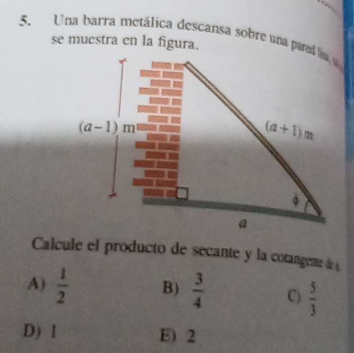 Una barra metálica descansa sobre una pared lisa
se muestra en la figura.
Calcule el producto de secante y la cotangente de
A)  1/2 
B)  3/4  C)  5/3 
D) 1 E) 2