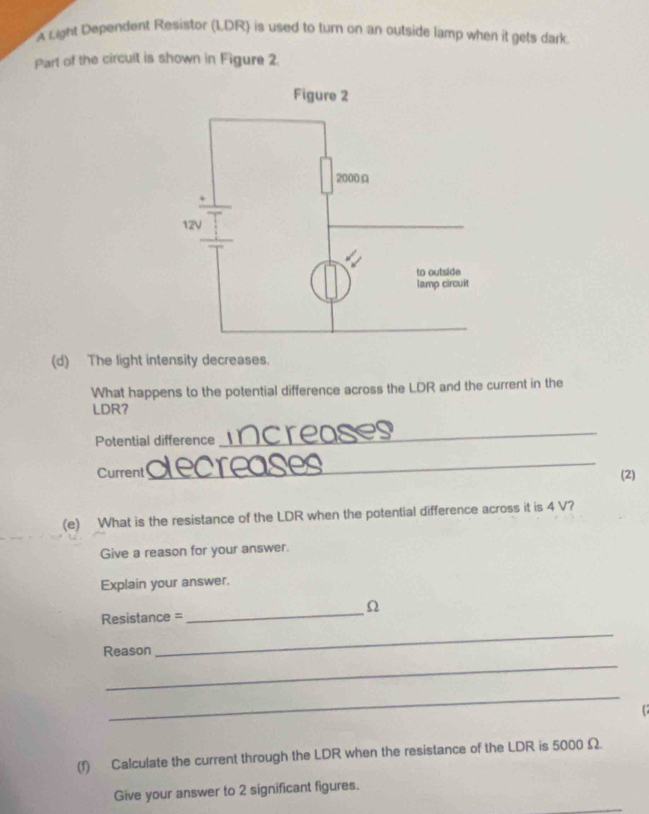 A Light Dependent Resistor (LDR) is used to turn on an outside lamp when it gets dark. 
Part of the circult is shown in Figure 2 
(d) The light intensity decreases. 
What happens to the potential difference across the LDR and the current in the 
LDR? 
Potential difference 
_ 
_ 
Current (2) 
(e) What is the resistance of the LDR when the potential difference across it is 4 V? 
Give a reason for your answer. 
Explain your answer. 
_
Ω
_ 
Resistance = 
_ 
Reason 
_ 

(f) Calculate the current through the LDR when the resistance of the LDR is 5000 Ω. 
Give your answer to 2 significant figures.