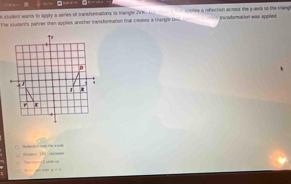 hoe 【heP】ク>? ”
A student wants to apply a series of transformations to triangle JVK. The student first applies a reflection across the y-axis to the triang
The student's partner then applies another transformation that creates a triangle DRI. Determine which transformation was applied.
Reflection over the x-axis
1 Rotatio n 180° clockwise
T Translation 2 units up
Releron over y=x
: