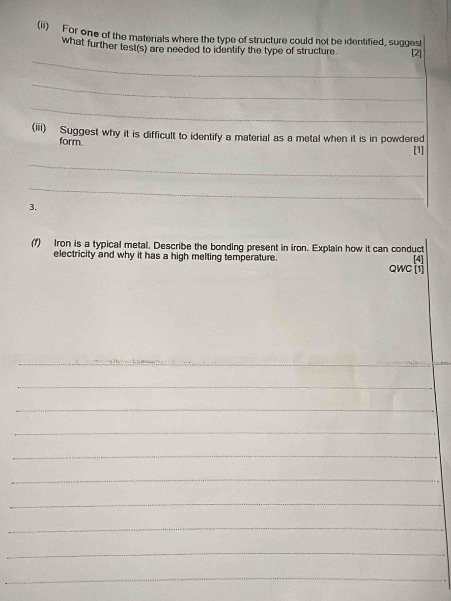 (ii) For one of the materials where the type of structure could not be identified, suggest 
what further test(s) are needed to identify the type of structure. 
_ 
[2] 
_ 
_ 
(iii) Suggest why it is difficult to identify a material as a metal when it is in powdered 
form. 
[1] 
_ 
_ 
3. 
(f) Iron is a typical metal. Describe the bonding present in iron. Explain how it can conduct 
electricity and why it has a high melting temperature. 
[4] 
QWC [1] 
_ 
_ 
_ 
_ 
_ 
_ 
_ 
_ 
_ 
_