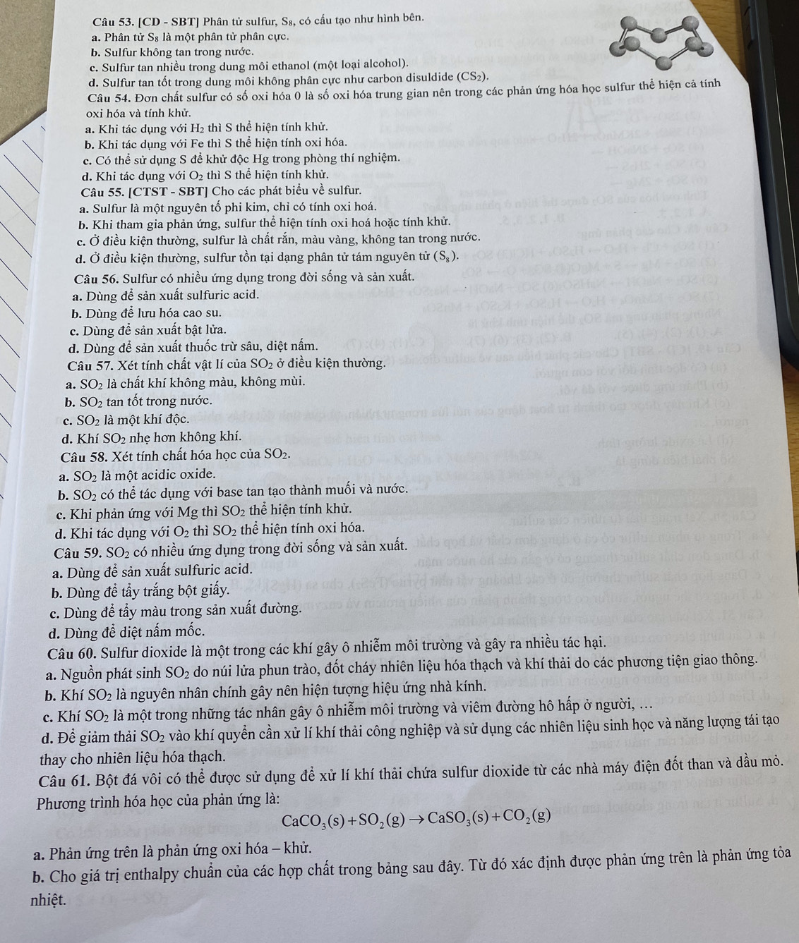 [CD - SBT] Phân tử sulfur, S 3, có cấu tạo như hình bên.
a. Phân tử S₈ là một phân tử phân cực.
b. Sulfur không tan trong nước.
c. Sulfur tan nhiều trong dung môi ethanol (một loại alcohol).
d. Sulfur tan tốt trong dung môi không phân cực như carbon disuldide (CS_2).
Câu 54. Đơn chất sulfur có số oxi hóa 0 là số oxi hóa trung gian nên trong các phản ứng hóa học sulfur thể hiện cả tính
oxi hóa và tính khử.
a. Khi tác dụng với H₂ thì S thể hiện tính khử.
b. Khi tác dụng với Fe thì S thể hiện tính oxi hóa.
c. Có thể sử dụng S để khử độc Hg trong phòng thí nghiệm.
d. Khi tác dụng với O_2 thì S thể hiện tính khử.
Câu 55. [CTST - SBT] Cho các phát biểu về sulfur.
a. Sulfur là một nguyên tố phi kim, chỉ có tính oxi hoá.
b. Khi tham gia phản ứng, sulfur thể hiện tính oxi hoá hoặc tính khử.
c. Ở điều kiện thường, sulfur là chất rắn, màu vàng, không tan trong nước.
d. Ở điều kiện thường, sulfur tồn tại dạng phân tử tám nguyên tử (S_8).
Câu 56. Sulfur có nhiều ứng dụng trong đời sống và sản xuất.
a. Dùng để sản xuất sulfuric acid.
b. Dùng để lưu hóa cao su.
c. Dùng để sản xuất bật lửa.
d. Dùng để sản xuất thuốc trừ sâu, diệt nấm.
Câu 57. Xét tính chất vật lí của SO_2 ở điều kiện thường.
a. SO_2 là chất khí không màu, không mùi.
b. SO_2 tan tốt trong nước.
c. SO_2 là một khí độc.
d. Khí SO_2 nhẹ hơn không khí.
Câu 58. Xét tính chất hóa học của SO_2.
a. SO_2 là một acidic oxide.
b. SO_2 có thể tác dụng với base tan tạo thành muối và nước.
c. Khi phản ứng với Mg thì SO_2 thể hiện tính khử.
d. Khi tác dụng với O_2 thì SO_2 thể hiện tính oxi hóa.
Câu 59.SO_2 có nhiều ứng dụng trong đời sống và sản xuất.
a. Dùng để sản xuất sulfuric acid.
b. Dùng đề tầy trắng bột giấy.
c. Dùng để tầy màu trong sản xuất đường.
d. Dùng để diệt nấm mốc.
Câu 60. Sulfur dioxide là một trong các khí gây ô nhiễm môi trường và gây ra nhiều tác hại.
a. Nguồn phát sinh SO_2 do núi lửa phun trào, đốt cháy nhiên liệu hóa thạch và khí thải do các phương tiện giao thông.
b. Khí SO_2 là nguyên nhân chính gây nên hiện tượng hiệu ứng nhà kính.
c. Khí SO_2 là một trong những tác nhân gây ô nhiễm môi trường và viêm đường hô hấp ở người, ...
d. Để giảm thải SO_2 vào khí quyển cần xử lí khí thải công nghiệp và sử dụng các nhiên liệu sinh học và năng lượng tái tạo
thay cho nhiên liệu hóa thạch.
Câu 61. Bột đá vôi có thể được sử dụng để xử lí khí thải chứa sulfur dioxide từ các nhà máy điện đốt than và dầu mỏ.
Phương trình hóa học của phản ứng là:
CaCO_3(s)+SO_2(g)to CaSO_3(s)+CO_2(g)
a. Phản ứng trên là phản ứng oxi hóa - khử.
b. Cho giá trị enthalpy chuẩn của các hợp chất trong bảng sau đây. Từ đó xác định được phản ứng trên là phản ứng tỏa
nhiệt.