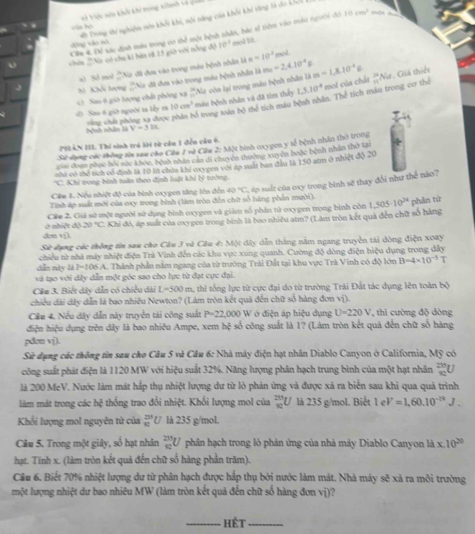 ei Việc nơn khổi khí trong xilanh và quản
Vờ Trong thi nghiệm nên khổi khi, nội năng của khổi khi tăng tà do khổiL
cún bọ
Cần 4. Để xác định máu trong cơ thể một bệnh nhân, bác sĩ tiêm vào máu người đó 10cm^3 một đụa
ộng vào nó
chin 'Na có chu ki bán rã 15 giờ với nổng độ 10^(-3) mol lit.
mol
a) simvin *Na đã đựa vào trong máu bệnh nhân là n=10^(-3)
b Khối lượng #Na đã dưa vào trong máu bệnh nhân là m_3=2,4,10^(-4)g
Sau 6 giờ lượng chất phóng xạ  24/11  Na còn lại trong máu bệnh nhân là m=1.8.10^(-2)g. _(11)^(24)Nu 7. Giả thiết
d) Sau 6 giờ người ta lấy ra 10cm^3 mâu bệnh nhân và đã tìm thấy 1,5,10^(-8) mol của chất
rằng chất phóng xạ được phân bố trong toàn 2* 3the tích máu bệnh nhân. Thể tích máu trong cơ thể
Nnh nhân là V=5lit
PHẢN III. Thí sinh trả lời từ câu 1 đến câu 6.
Sử dụng các thông từ sau cáo Cầu 1 và Cău 2: Một bình oxygen y tế bệnh nhân thờ trong
ciai đoạn phục hồi sức khỏc, bệnh nhân cán di chuyên thường xuyên hoặc bệnh nhân thờ tại
nhà có thể tích có định là 10 lít chứa khí oxygen với áp suất ban đầu là 150 atm ở nhiệt độ 20
*C. Khi trong bình tuân theo định luật khí b^3 tướng
Câu 1. Nếu nhiệt độ của bình oxygen tăng lên đến 40°C 4 áp suất của oxy trong bình sẽ thay đổi như thể nào?
Tính áp suất mới của oxy trong bình (làm tròn đến chữ số hàng phần mười).
Câu 2. Giả sử một người sử dụng bình oxygen và giảm số phân tử oxygen trong bình còn 1,505· 10^(24) phản từ
ở nhiệt độ 20°C 2. Khi đó, áp suất của oxygen trong bình là bao nhiêu atm? (Làm tròn kết quả đến chữ số hàng
đợn vị).
Sử dụng các thông tìn sau cho Câu 3 * và Câu 4: Một dây dẫn thằng nằm ngang truyền tải dòng điện xoay
chiều từ nhà máy nhiệt điện Trà Vinh đến các khu vực xung quanh. Cường độ dòng điện hiệu dụng trong đây
dẫn này là F=106A A. Thành phần nằm ngang của từ trường Trải Đất tại khu vực Trà Vinh có độ lớn B=4* 10^(-5)T
và tạo với dây dẫn một góc sao cho lực từ đạt cực đại.
Câu 3. Biết dây dẫn có chiều dài L=500m , thì tổng lực từ cực đại do từ trường Trái Đắt tác dụng lên toàn bộ
chiều dài dây dẫn là bao nhiêu Newton? (Làm tròn kết quả đến chữ số hàng đơn vị).
Câu 4. Nếu dây dẫn này truyền tải công suất P=22,000 W  ở điện áp hiệu dụng U=220V , thì cường độ dòng
điện hiệu dụng trên dây là bao nhiêu Ampe, xem h)^3 : số công suất là 1? (Làm tròn kết quả đến chữ số hàng
pđơn vị).
Sử dụng các thông tìn sau cho Câu 5 và Câu 6: Nhà máy điện hạt nhân Diablo Canyon ở California, Mỹ có
công suất phát điện là 1120 MW với hiệu suất 32%. Năng lượng phân hạch trung bình của một hạt nhân _(92)^(235)U
là 200 MeV. Nước làm mát hấp thụ nhiệt lượng dư từ lỏ phản ứng và được xã ra biển sau khi qua quả trình
làm mắt trong các b_1^(2 thống trao đổi nhiệt. Khối lượng mol của _(92)^(235)U là 235 g/mol. Biết 1eV=1,60.10^-19)J.
Khối lượng mol nguyên tử của  233/92  l 7 là 235 g/mol.
Câu 5. Trong một giây, số hạt nhân _(92)^(235)U phân hạch trong lò phản ứng của nhà máy Diablo Canyon là x 10^(20)
hạt. Tính x. (làm tròn kết quả đến chữ số hàng phần trăm).
Câu 6. Biết 70% nhiệt lượng dư từ phân hạch được hấp thụ bởi nước làm mát. Nhà máy sẽ xả ra môi trường
một lượng nhiệt dư bao nhiêu MW (làm tròn kết quả đến chữ số hàng đơn 1 v_2 ?
_Hết_