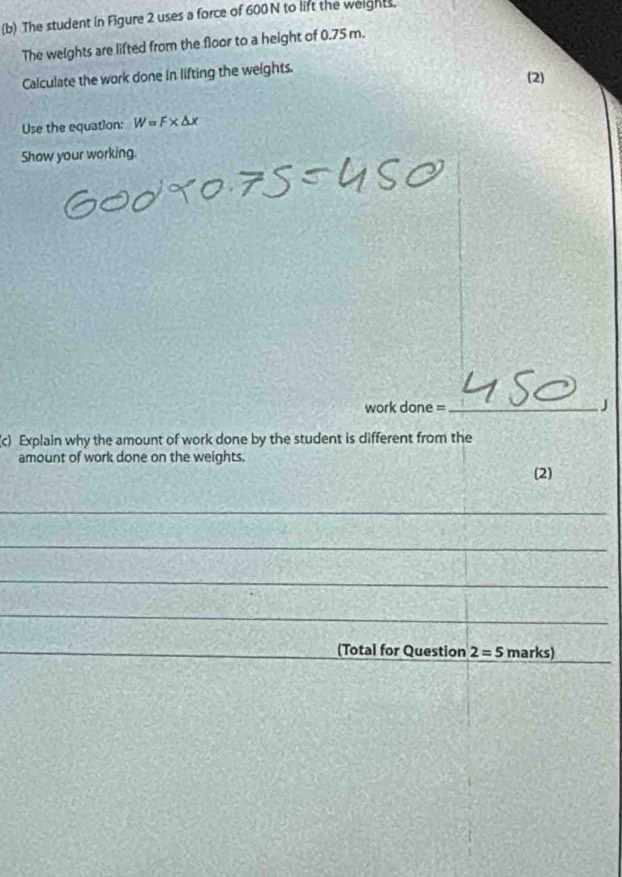The student in Figure 2 uses a force of 600 N to lift the weights, 
The weights are lifted from the floor to a height of 0.75 m. 
Calculate the work done in lifting the weights. 
(2) 
Use the equation: W=F* △ x
Show your working. 
work done =_ 
J 
c) Explain why the amount of work done by the student is different from the 
amount of work done on the weights. 
(2) 
_ 
_ 
_ 
_ 
_ 
_(Total for Question 2=5marks)