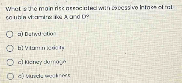 What is the main risk associated with excessive intake of fat-
soluble vitamins like A and D?
a) Dehydration
b) Vitamin toxicity
c) Kidney damage
d) Muscle weakness