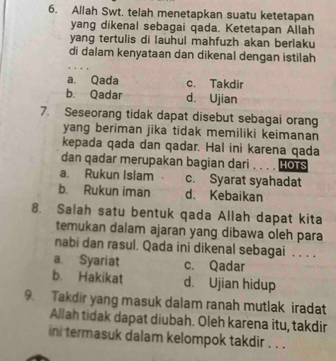 Allah Swt. telah menetapkan suatu ketetapan
yang dikenal sebagai qada. Ketetapan Allah
yang tertulis di lauhul mahfuzh akan berlaku
di dalam kenyataan dan dikenal dengan istilah
a. Qada c. Takdir
b. Qadar d. Ujian
7. Seseorang tidak dapat disebut sebagai orang
yang beriman jika tidak memiliki keimanan
kepada qada dan qadar. Hal ini karena qada
dan qadar merupakan bagian dari HOTS
a. Rukun Islam c. Syarat syahadat
b. Rukun iman d. Kebaikan
8. Salah satu bentuk qada Allah dapat kita
temukan dalam ajaran yang dibawa oleh para
nabi dan rasul. Qada ini dikenal sebagai . . . .
a Syariat c. Qadar
b. Hakikat d. Ujian hidup
9. Takdir yang masuk dalam ranah mutlak iradat
Allah tidak dapat diubah. Oleh karena itu, takdir
ini termasuk dalam kelompok takdir . . .