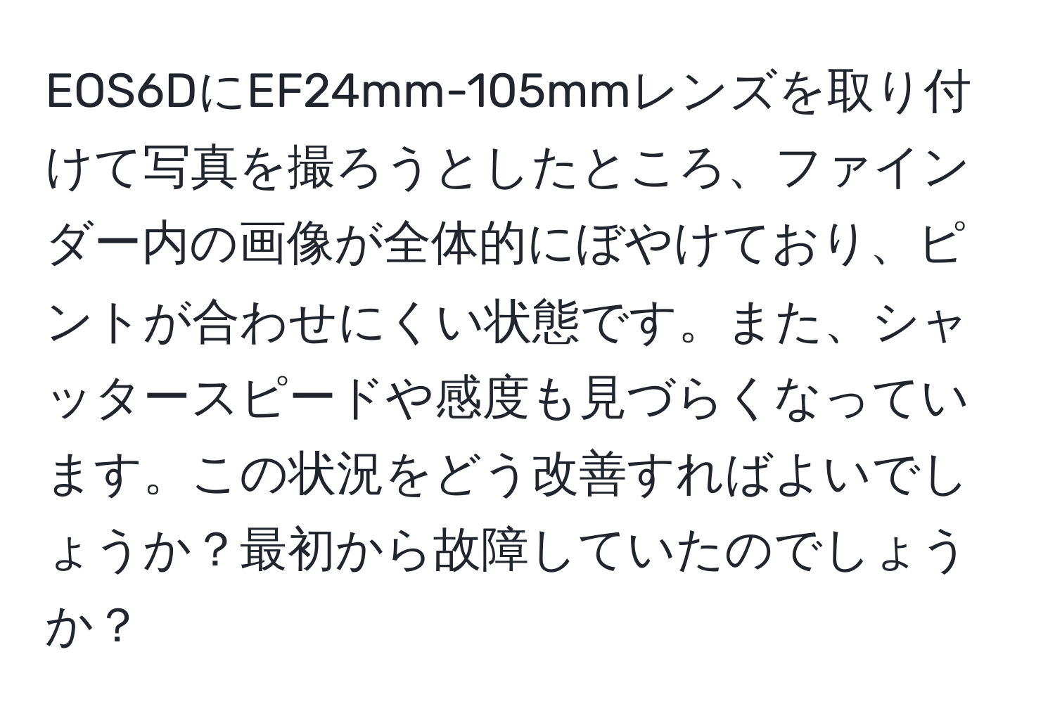 EOS6DにEF24mm-105mmレンズを取り付けて写真を撮ろうとしたところ、ファインダー内の画像が全体的にぼやけており、ピントが合わせにくい状態です。また、シャッタースピードや感度も見づらくなっています。この状況をどう改善すればよいでしょうか？最初から故障していたのでしょうか？