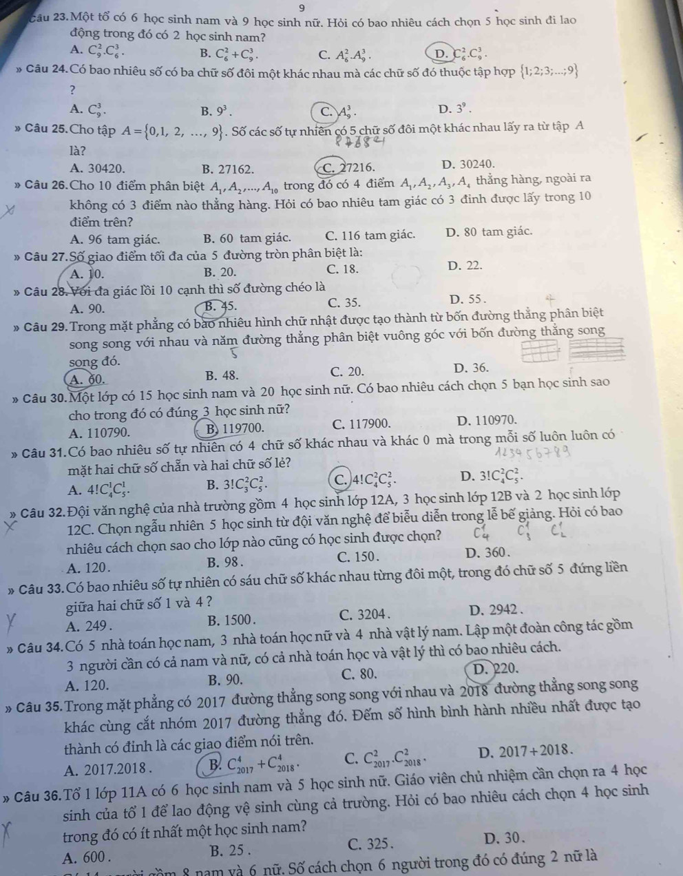 9
2âu 23.Một tổ có 6 học sinh nam và 9 học sinh nữ. Hỏi có bao nhiêu cách chọn 5 học sinh đi lao
động trong đó có 2 học sinh nam?
A. C_9^(2.C_6^3. B. C_6^2+C_9^3. C. A_6^2.A_9^3. D. C_6^2.C_9^3.
» Câu 24.Có bao nhiêu số có ba chữ số đôi một khác nhau mà các chữ số đó thuộc tập hợp  1;2;3;...;9)
?
A. C_9^(3. B. 9^3). C. A_9^(3.
D. 3^9).
» Câu 25.Cho tập A= 0,1,2,...,9. Số các số tự nhiên có 5 chữ số đôi một khác nhau lấy ra từ tập A
là?
A. 30420. B. 27162. C. 27216. D. 30240.
* Câu 26.Cho 10 điểm phân biệt A_1,A_2,...,A_10 trong đó có 4 điểm A_1,A_2,A_3,A thắng hàng, ngoài ra
không có 3 điểm nào thẳng hàng. Hỏi có bao nhiêu tam giác có 3 đinh được lấy trong 10
điểm trên?
A. 96 tam giác. B. 60 tam giác. C. 116 tam giác. D. 80 tam giác.
» Câu 27.Số giao điểm tối đa của 5 đường tròn phân biệt là:
A. 10. B. 20. C. 18. D. 22.
» Câu 28. Với đa giác lồi 10 cạnh thì số đường chéo là
A. 90. B. 45. C. 35. D. 55 .
# Câu 29. Trong mặt phẳng có bào nhiêu hình chữ nhật được tạo thành từ bốn đường thắng phân biệt
song song với nhau và năm đường thẳng phân biệt vuông góc với bốn đường thẳng song
song đó.
C. 20.
A. 60. B. 48. D. 36.
* Câu 30.Một lớp có 15 học sinh nam và 20 học sinh nữ. Có bao nhiêu cách chọn 5 bạn học sinh sao
cho trong đó có đúng 3 học sinh nữ?
A. 110790. B. 119700. C. 117900. D. 110970.
# Câu 31.Có bao nhiêu số tự nhiên có 4 chữ số khác nhau và khác 0 mà trong mỗi số luôn luôn có
mặt hai chữ số chẵn và hai chữ số lẻ?
A. 4!C_4^1C_5^1.
B. 3!C_3^2C_5^2. C. 4!C_4^2C_5^2. D. 3!C_4^2C_5^2.
* Câu 32.Đội văn nghệ của nhà trường gồm 4 học sinh lớp 12A, 3 học sinh lớp 12B và 2 học sinh lớp
12C. Chọn ngẫu nhiên 5 học sinh từ đội văn nghệ để biễu diễn trong lễ bế giảng. Hỏi có bao
nhiêu cách chọn sao cho lớp nào cũng có học sinh được chọn?
A. 120. B. 98 . C. 150 . D. 360 .
# Câu 33.Có bao nhiêu số tự nhiên có sáu chữ số khác nhau từng đôi một, trong đó chữ số 5 đứng liền
giữa hai chữ số 1 và 4 ?
A. 249 . B. 1500 . C. 3204 . D. 2942 .
* Câu 34.Có 5 nhà toán học nam, 3 nhà toán học nữ và 4 nhà vật lý nam. Lập một đoàn công tác gồm
3 người cần có cả nam và nữ, có cả nhà toán học và vật lý thì có bao nhiêu cách.
A. 120. B. 90. C. 80. D. 220.
» Câu 35. Trong mặt phẳng có 2017 đường thẳng song song với nhau và 2018 đường thẳng song song
khác cùng cắt nhóm 2017 đường thẳng đó. Đếm số hình bình hành nhiều nhất được tạo
thành có đỉnh là các giao điểm nói trên.
A. 2017.2018 . B. C_(2017)^4+C_(2018)^4. C. C_(2017)^2.C_(2018)^2. D. 2017+2018.
# Câu 36.Tổ 1 lớp 11A có 6 học sinh nam và 5 học sinh nữ. Giáo viên chủ nhiệm cần chọn ra 4 học
sinh của tổ 1 để lao động vệ sinh cùng cả trường. Hỏi có bao nhiêu cách chọn 4 học sinh
trong đó có ít nhất một học sinh nam?
A. 600 . B. 25 . C. 325 . D. 30.
nồm 8 nam và 6 nữ. Số cách chọn 6 người trong đó có đúng 2 nữ là