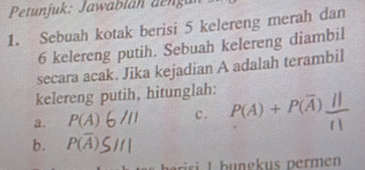 Petunjuk: Jawabläh dengan 
1. Sebuah kotak berisi 5 kelereng merah dan
6 kelereng putih. Sebuah kelereng diambil 
secara acak. Jika kejadian A adalah terambil 
kelereng putih, hitunglah: 
c. 
a. P(A) P(A)+P(overline A) a 
b. P(overline A)
risi I bungkus permen