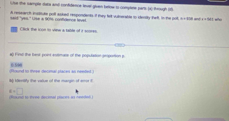 Use the sample data and confidence level given below to complete parts (a) through (d).
A research institute poll asked respondents if they felt vulnerable to identity theft. In the poll, n=938 and x=561
said "yes." Use a 90% confidence level. who
Click the icon to view a table of z scores.
a) Find the best point estimate of the population proportion p.
0.598
(Round to three decimal places as needed.)
b) Identify the value of the margin of error E.
E=□
(Round to three decimal places as needed.)