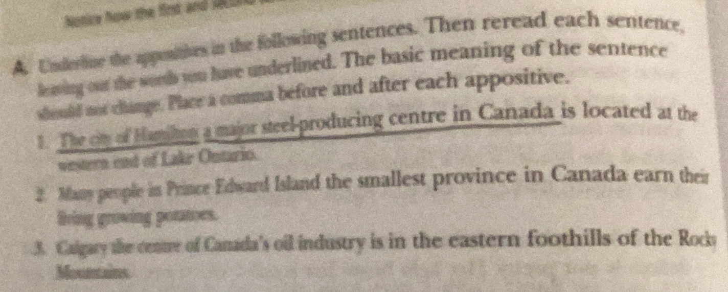 Notice how the fint and _ 
A. Underine the appontives in the following sentences. Then reread each sentence, 
lowing our the somb you have underlined. The basic meaning of the sentence 
should not change. Place a comma before and after each appositive. 
t. The on of Hamhon a major steel-producing centre in Canada is located at the 
western end of Lake Ontario. 
2. Many people in Prince Edward Island the smallest province in Canada earn their 
Bring groving potatoes. 
3. Calgary the cente of Canada's oil industry is in the eastern foothills of the Rocka 
Mountains