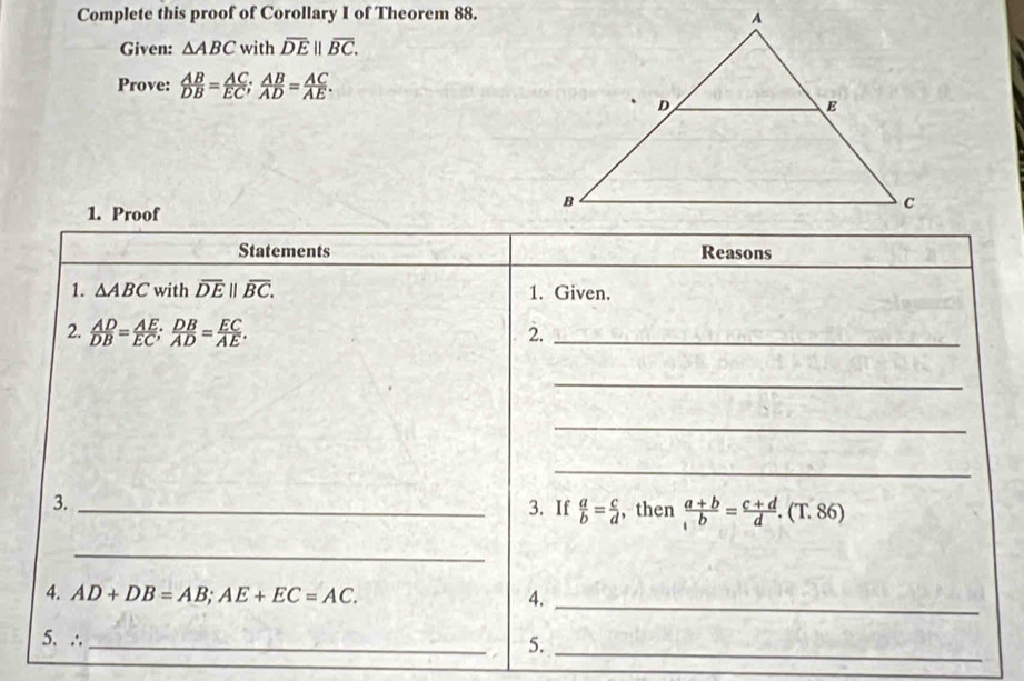 Complete this proof of Corollary I of Theorem 88. 
Given: △ ABC with overline DE||overline BC. 
Prove:  AB/DB = AC/EC ;  AB/AD = AC/AE . 
1. Proof 
Statements Reasons 
1. △ ABC with overline DE||overline BC. 1. Given. 
2.  AD/DB = AE/EC ;  DB/AD = EC/AE . 
2._ 
_ 
_ 
_ 
3._ 
3. If  a/b = c/d  , then  (a+b)/b = (c+d)/d .(T.86)
_ 
4. AD+DB=AB; AE+EC=AC. 4._ 
_ 
5. ∴ 
_ 
5.