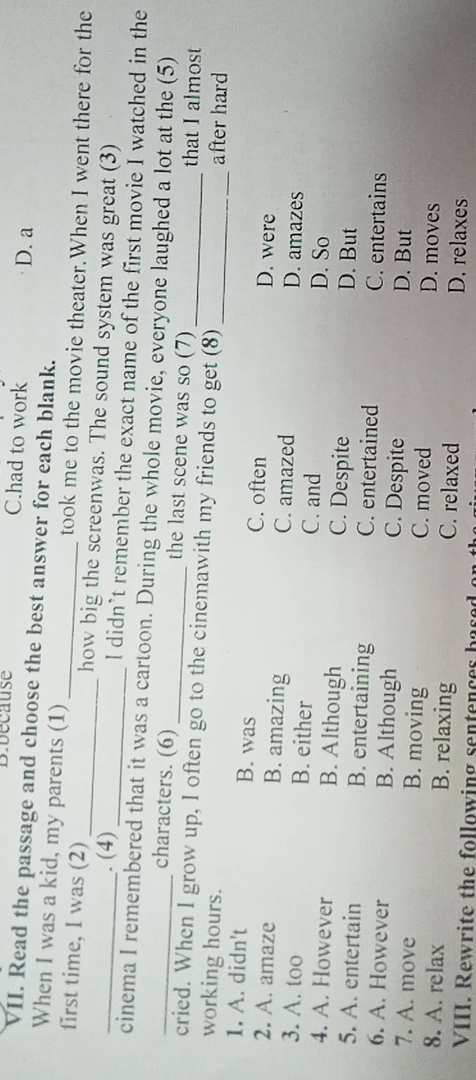 Bibecause C.had to work
D. a
VII. Read the passage and choose the best answer for each blank.
When I was a kid, my parents (1) took me to the movie theater.When I went there for the
_first time, I was (2) ___how big the screenwas. The sound system was great (3)
. (4) l didn’t remember the exact name of the first movie I watched in the
_cinema I remembered that it was a cartoon. During the whole movie, everyone laughed a lot at the (5)
characters. (6) _the last scene was so (7) that I almost
cried. When I grow up, I often go to the cinemawith my friends to get (8)_ _after hard
working hours.
1. A. didn't B. was C. often D. were
2. A. amaze B. amazing C. amazed D. amazes
3. A. too B. either C. and D. So
4. A. However B. Although C. Despite D. But
5. A. entertain B. entertaining C. entertained C. entertains
6. A. However B. Although C. Despite D. But
7. A. move B. moving C. moved D. moves
8. A. relax B. relaxing C. relaxed D. relaxes
VIII. Rewrite the following sentences based