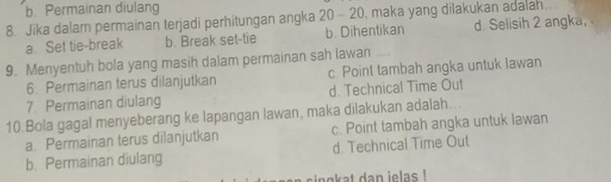 b. Permainan diulang
8. Jīka dalam permainan terjadi perhitungan angka 20-20 , maka yang dilakukan adalah
a Set tie-break b. Break set-tie b. Dihentikan d. Selisih 2 angka,
9. Menyentuh bola yang masih dalam permainan sah lawan
6. Permainan terus dilanjutkan c. Point tambah angka untuk lawan
7. Permainan diulang d. Technical Time Out
10.Bola gagal menyeberang ke lapangan lawan, maka dilakukan adalah...
a. Permainan terus dilanjutkan c. Point tambah angka untuk lawan
b. Permainan diulang d. Technical Time Out
sing at dan ielas !