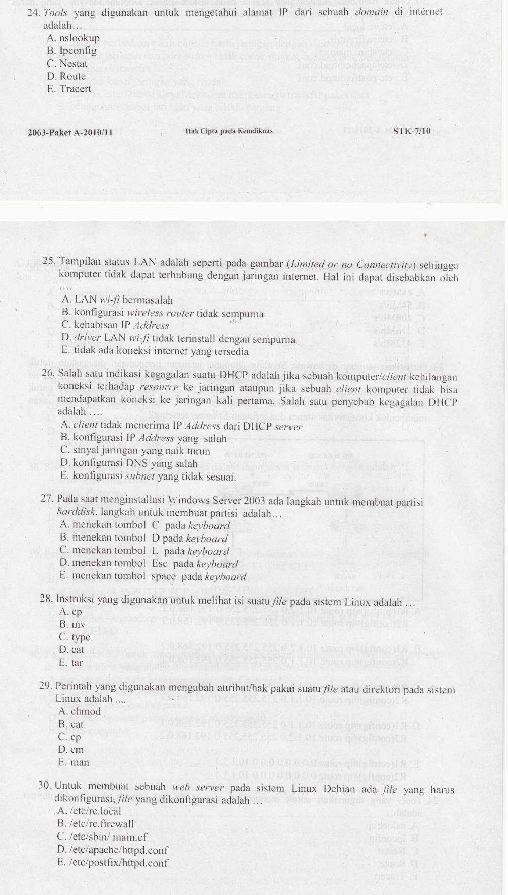 Tools yang digunakan untuk mengetahui alamat IP dari sebuah domain di internet
adalah…
A. nslookup
B. Ipconfig
C. Nestat
D. Route
E. Tracert
2063-Paket A-2010/11 Hak Cipta pada Kemdiknas STK-7/10
25. Tampilan status LAN adalah seperti pada gambar (Limited or no Connectivity) sehingga
komputer tidak dapat terhubung dengan jaringan internet. Hal ini dapat disebabkan oleh
A. LAN wi-fi bermasalah
B. konfigurasi wireless router tidak sempurna
C. kehabisan IP Address
D. driver LAN wi-fi tidak terinstall dengan sempurna
E. tidak ada koneksi internet yang tersedia
26. Salah satu indikasi kegagalan suatu DHCP adalah jika sebuah komputer/client kehilangan
koneksi terhadap resource ke jaringan ataupun jika sebuah client komputer tidak bisa
mendapatkan koneksi ke jaringan kali pertama. Salah satu penyebab kegagalan DHCP
adalah …
A. client tidak menerima IP Address dari DHCP server
B. konfigurasi IP Address yang salah
C. sinyal jaringan yang naik turun
D. konfigurasi DNS yang salah
E. konfigurasi subnet yang tidak sesuai.
27. Pada saat menginstallasi Windows Server 2003 ada langkah untuk membuat partisi
harddisk, langkah untuk membuat partisi adalah…
A. menekan tombol C pada keybourd
B. menekan tombol D pada keyboard
C. menekan tombol L pada keyboard
D. menekan tombol Esc pada keybourd
E. menekan tombol space pada keyboard
28. Instruksi yang digunakan untuk melihat isi suatu file pada sistem Linux adalah ...
A. cp
B. mv
C. type
D. cat
E. tar
29. Perintah yang digunakan mengubah attribut/hak pakai suatu file atau direktori pada sistem
Linux adalah ....
A. chmod
B. cat
C. cp
D. cm
E. man
30. Untuk membuat sebuah web server pada sistem Linux Debian ada file yang harus
dikonfigurasi, file yang dikonfigurasi adalah …
A. /etc/rc.local
B. /etc/rc.firewall
C. /etc/sbin/ main.cf
D. /etc/apache/httpd.conf
E. /etc/postfix/httpd.conf